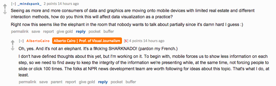 Reddit AMA screenshot. Question from _mindspank_: "As more consumers of data and graphics are moving onto mobile devices with limited real estate and different interaction methods, how do you think this will affect data visualization as a practice?" Cairo replies: "Oh, yes. And it's not an elephant. It's a f#ck!ng SHARKNADO! (pardon my French.) I don't have defined thoughts about this yet, but I'm working on it. To begin with, mobile forces us to show less information on each step, so we need to find away to keep the integrity of the information we're presenting while, at the same time, not forcing people to slide or click 100 times. The folks at NPR news development team are worth following for ideas about this topic."